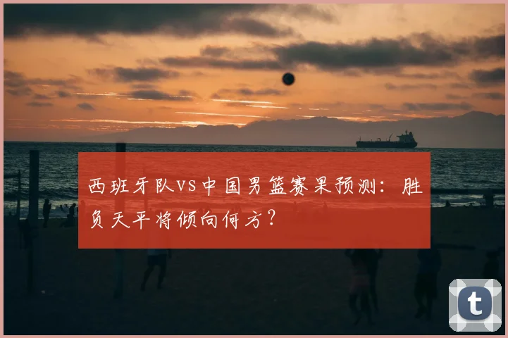 西班牙队vs中国男篮赛果预测:胜负天平将倾向何方?