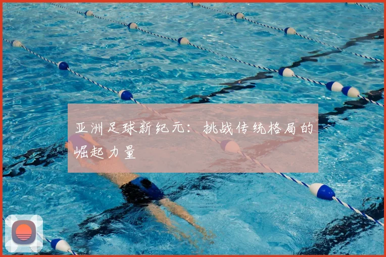 亚洲足球新纪元：挑战传统格局的崛起力量