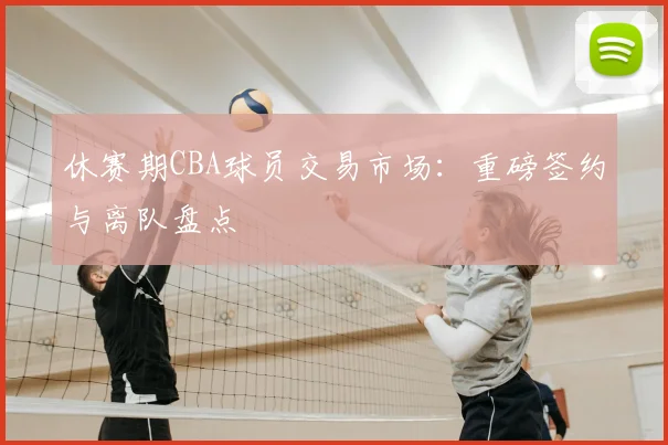 休赛期CBA球员交易市场：重磅签约与离队盘点