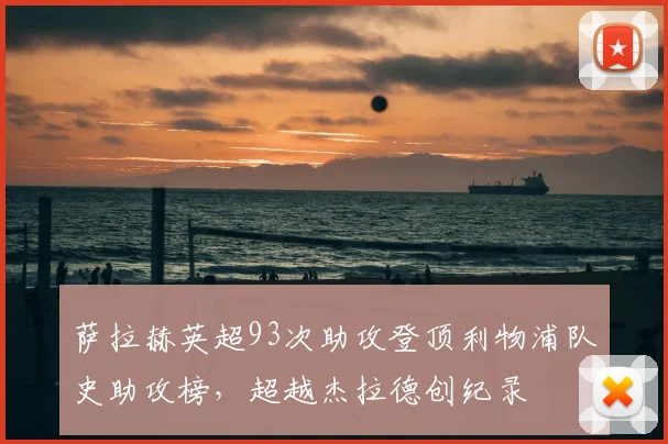 萨拉赫英超93次助攻登顶利物浦队史助攻榜,超越杰拉德创纪录