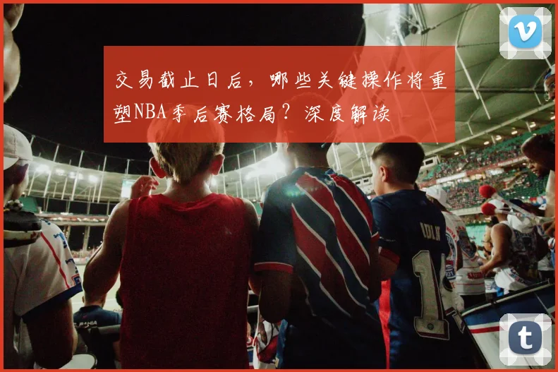 交易截止日后,哪些关键操作将重塑NBA季后赛格局?深度解读