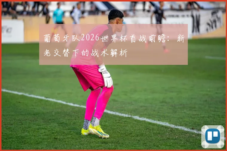 葡萄牙队2026世界杯首战前瞻：新老交替下的战术解析
