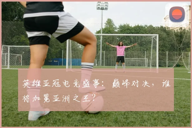 英雄亚冠电竞盛事:巅峰对决,谁将加冕亚洲之王?