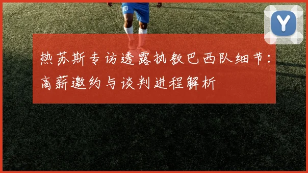 热苏斯专访透露执教巴西队细节：高薪邀约与谈判进程解析