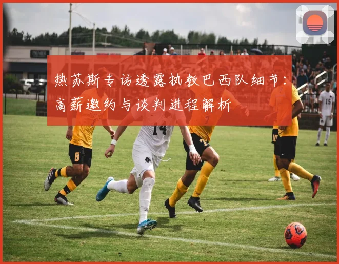 热苏斯专访透露执教巴西队细节:高薪邀约与谈判进程解析