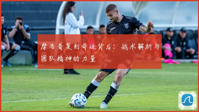 摩洛哥复刻奇迹背后：战术解析与团队精神的力量