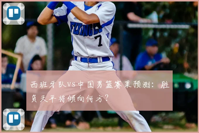 西班牙队vs中国男篮赛果预测：胜负天平将倾向何方？