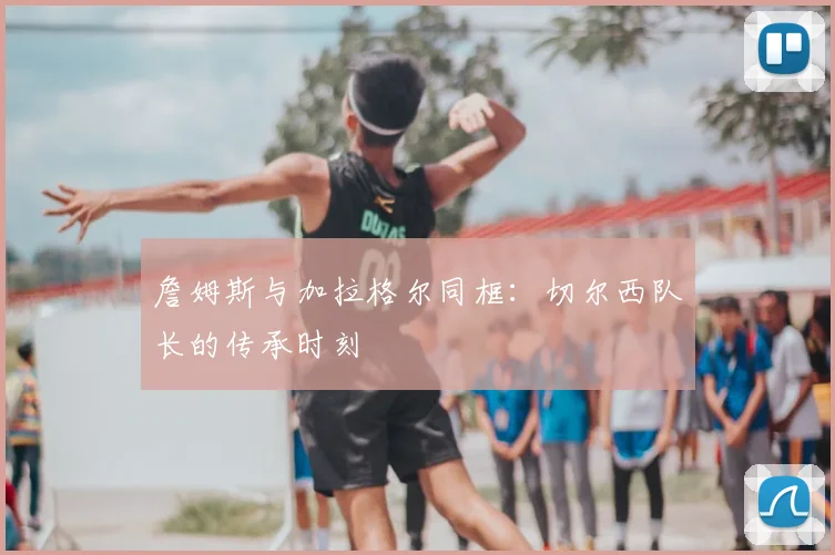 詹姆斯与加拉格尔同框:切尔西队长的传承时刻