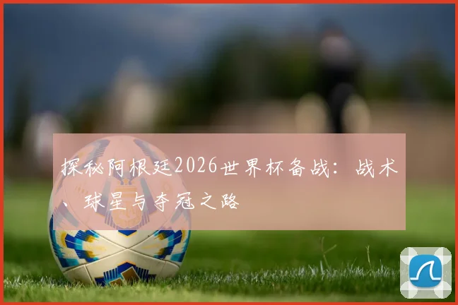 探秘阿根廷2026世界杯备战:战术、球星与夺冠之路