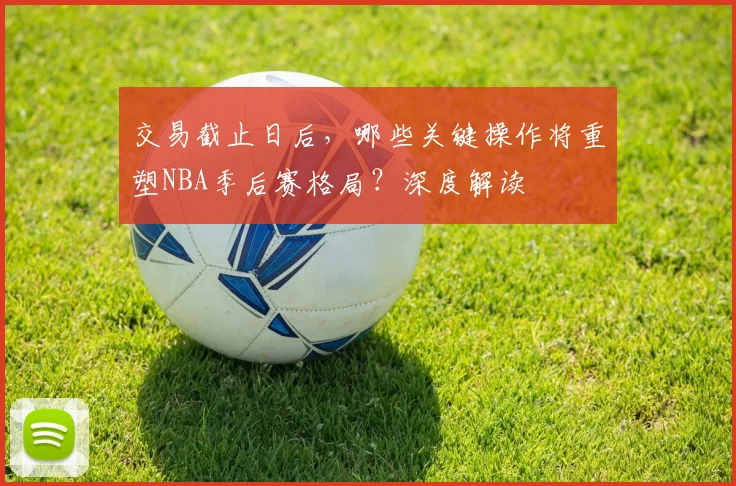 交易截止日后，哪些关键操作将重塑NBA季后赛格局？深度解读