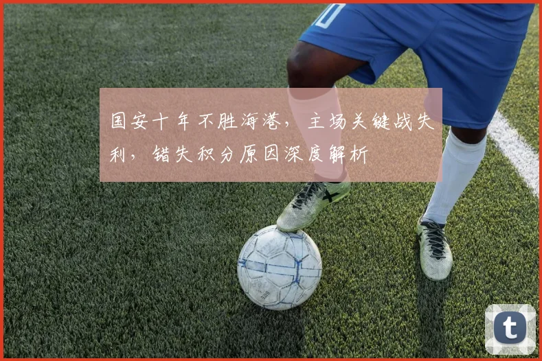 国安十年不胜海港,主场关键战失利,错失积分原因深度解析