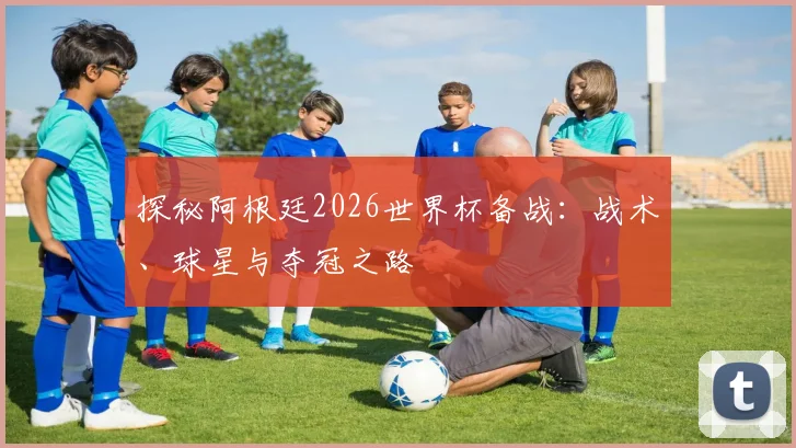 探秘阿根廷2026世界杯备战:战术、球星与夺冠之路