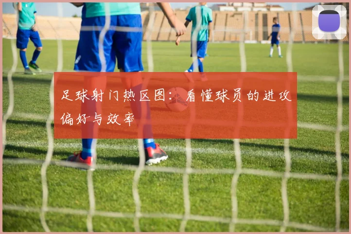 足球射门热区图：看懂球员的进攻偏好与效率