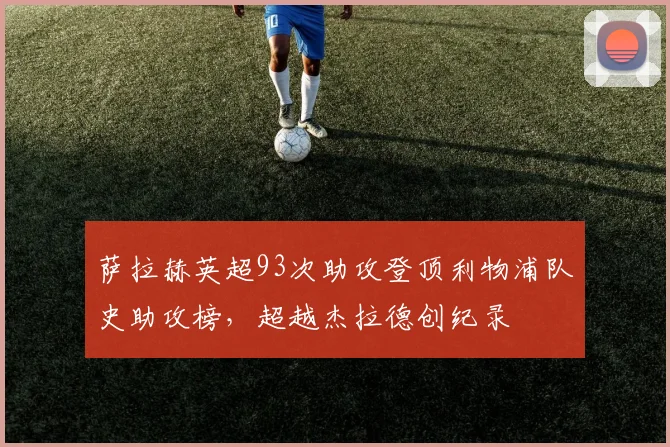 萨拉赫英超93次助攻登顶利物浦队史助攻榜，超越杰拉德创纪录
