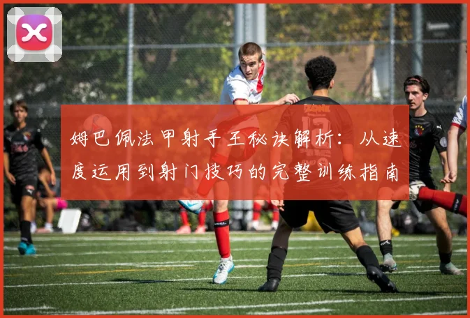 姆巴佩法甲射手王秘诀解析:从速度运用到射门技巧的完整训练指南