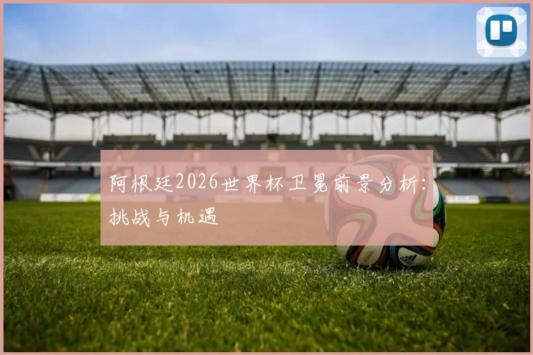 阿根廷2026世界杯卫冕前景分析：挑战与机遇