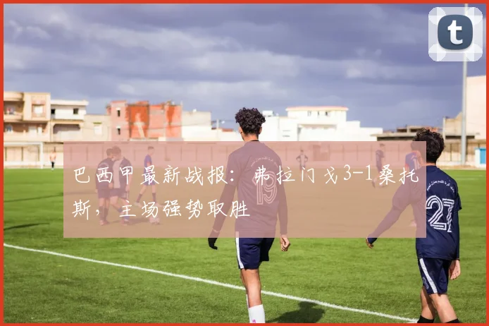 巴西甲最新战报：弗拉门戈3-1桑托斯，主场强势取胜