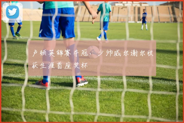 卢顿英锦赛夺冠，少帅威尔谢尔收获生涯首座奖杯