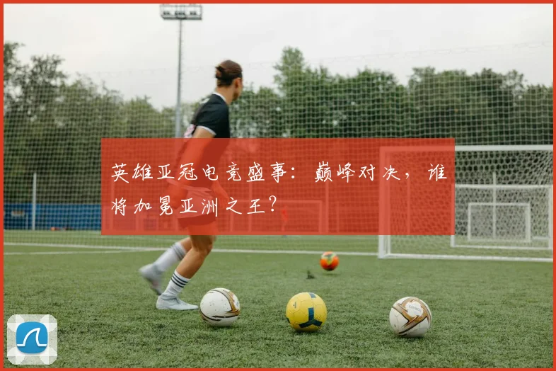 英雄亚冠电竞盛事:巅峰对决,谁将加冕亚洲之王?
