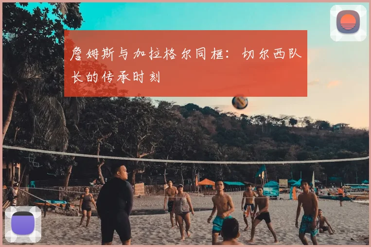 詹姆斯与加拉格尔同框：切尔西队长的传承时刻